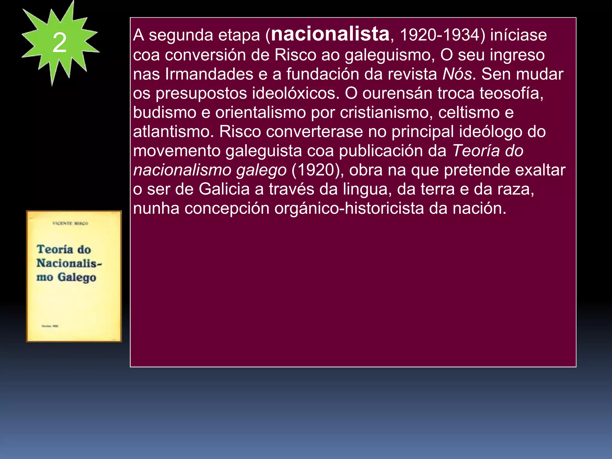 A segunda etapa ( nacionalista , 1920-1934) iníciase coa conversión de Risco ao galeguismo, O seu ingreso nas Irmandades e a fundación da revista  Nós . Sen mudar os presupostos ideolóxicos. O ourensán troca teosofía, budismo e orientalismo por cristianismo, celtismo e atlantismo. Risco converterase no principal ideólogo do movemento galeguista coa publicación da  Teoría do nacionalismo galego  (1920), obra na que pretende exaltar o ser de Galicia a través da lingua, da terra e da raza, nunha concepción orgánico-historicista da nación. 2 