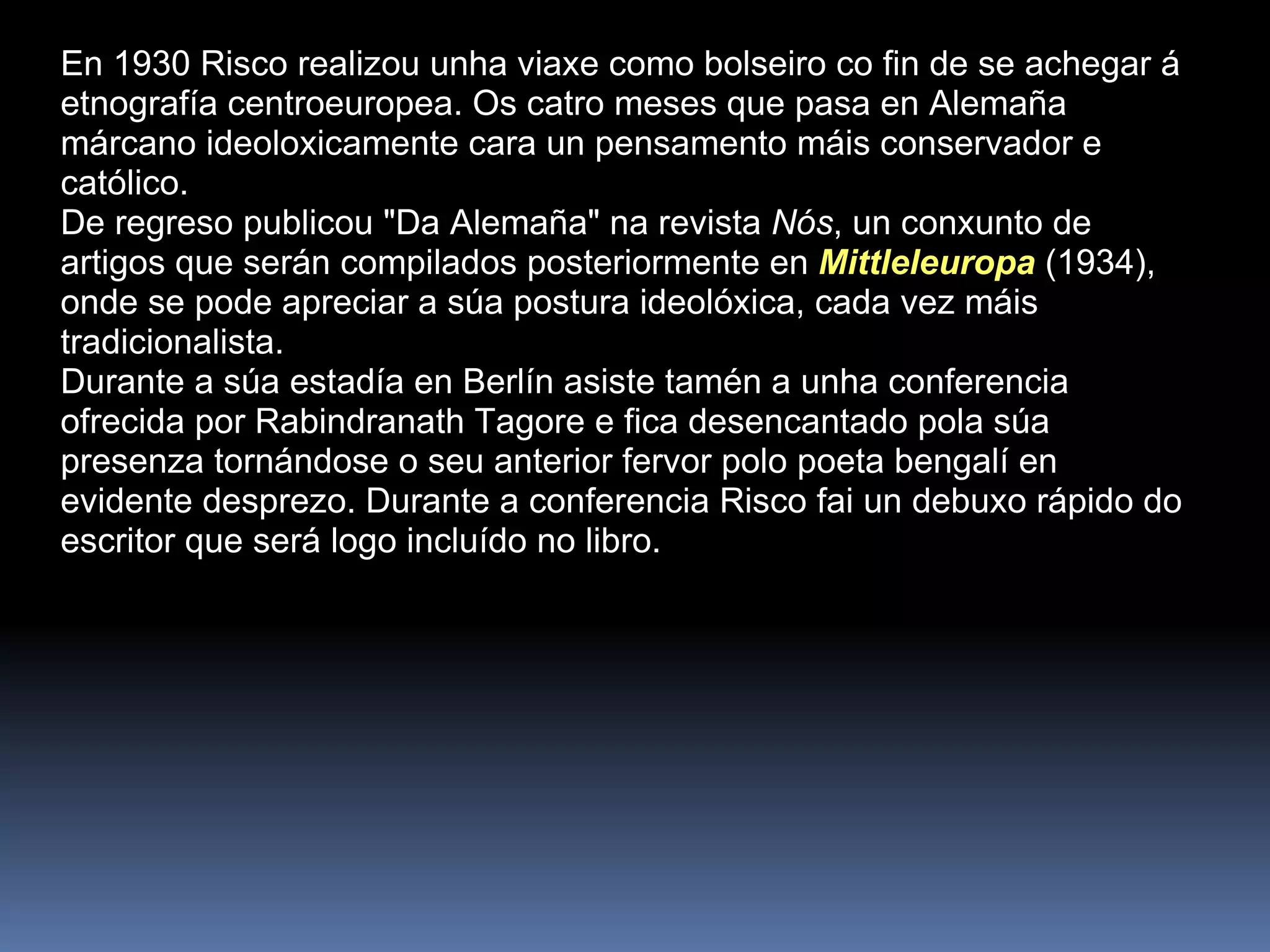 En 1930 Risco realizou unha viaxe como bolseiro co fin de se achegar á etnografía centroeuropea. Os catro meses que pasa en Alemaña márcano ideoloxicamente cara un pensamento máis conservador e católico.  De regreso publicou "Da Alemaña" na revista  Nós , un conxunto de artigos que serán compilados posteriormente en  Mittleleuropa  (1934), onde se pode apreciar a súa postura ideolóxica, cada vez máis tradicionalista.  Durante a súa estadía en Berlín asiste tamén a unha conferencia ofrecida por Rabindranath Tagore e fica desencantado pola súa presenza tornándose o seu anterior fervor polo poeta bengalí en evidente desprezo. Durante a conferencia Risco fai un debuxo rápido do escritor que será logo incluído no libro.  