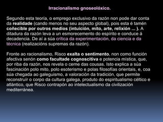 Irracionalismo gnoseolóxico.  Segundo esta teoría, o emprego exclusivo da razón non pode dar conta da  realidade  (cando menos no seu aspecto global), pois esta é tamén  coñecible por outros medios (intuición, mito, arte, relixión ... ).  A ditadura da razón leva a un esmorecemento do espírito e conduce á decadencia. De aí a súa  crítica da experimentación, da ciencia e da técnica  (realizacións supremas da razón). Fronte ao racionalismo, Risco  exalta o sentimento , non como función afectiva senón  como facultade cognoscitiva  e potencia mística, que, por riba da razón, nos revela o cerne das cousas. Isto explica a súa fascinación polo mito, polo esoterismo e polas filosofías orientais, e, coa súa chegada ao galeguismo, a valoración da tradición, que permite reconstruír o corpo da cultura galega, produto do espiritualismo céltico e atlántico, que Risco contrapón ao intelectualismo da civilización mediterránea . 