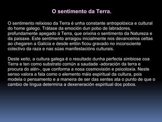 O sentimento da Terra. O sentimento relixioso da Terra é unha constante antropolóxica e cultural do home galego. Trátase da emoción dun pobo de labradores, profundamente apegado á Terra, que orixina o sentimento da Natureza e da paisaxe. Este sentimento arraigou inicialmente nos devanceiros celtas ao chegaren a Galicia e desde entón ficou gravado no inconsciente colectivo da raza e nas súas manifestacións culturais. Deste xeito, a cultura galega é o resultado dunha perfecta simbiose coa Terra e ten como substrato común a saudade -adoración da terra e procura do alén-, que conforma a nosa cosmovisión e psicoloxía. Neste senso valora a fala como o elemento máis espiritual da cultura, pois modela o pensamento e a maneira de ser das xentes ata o punto de que o cambio de lingua determina a dexeneración espiritual dos pobos. 