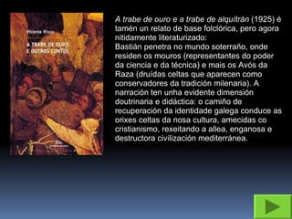 A trabe de ouro e a trabe de alquítrán  (1925) é tamén un relato de base folclórica, pero agora nitidamente literaturizado: Bastián penetra no mundo soterraño, onde residen os mouros (representantes do poder da ciencia e da técnica) e mais os Avós da Raza (druídas celtas que aparecen como conservadores da tradición milenaria). A narración ten unha evidente dimensión doutrinaria e didáctica: o camiño de recuperación da identidade galega conduce as orixes celtas da nosa cultura, amecidas co cristianismo, rexeitando a allea, enganosa e destructora civilización mediterránea. 