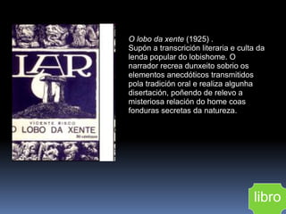 O lobo da xente  (1925) .  Supón a transcrición literaria e culta da lenda popular do lobishome. O narrador recrea dunxeito sobrio os elementos anecdóticos transmitidos pola tradición oral e realiza algunha disertación, poñendo de relevo a misteriosa relación do home coas fonduras secretas da natureza. libro 