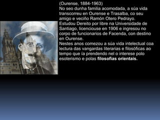 (Ourense, 1884-1963) No seo dunha familia acomodada, a súa vida transcorreu en Ourense e Trasalba, co seu amigo e veciño Ramòn Otero Pedrayo.  Estudou Dereito por libre na Universidade de Santiago, licenciouse en 1906 e ingresou no corpo de funcionarios de Facenda, con destino en Ourense. Nestes anos comezou a súa vida intelectual coa lectura das vangardas literarias e filosòficas ao tempo que ía prendendo nel o interese polo esoterismo e polas  filosofìas orientais.  