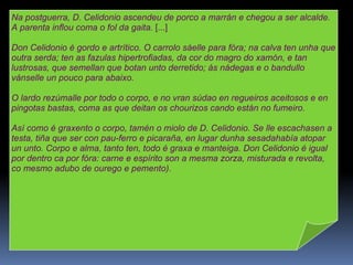Na postguerra, D. Celidonio ascendeu de porco a marrán e chegou a ser alcalde. A parenta inflou coma o fol da gaita.  [...] Don Celidonio é gordo e artrítico. O carrolo sáelle para fóra; na calva ten unha que outra serda; ten as fazulas hipertrofiadas, da cor do magro do xamón, e tan lustrosas, que semellan que botan unto derretido; ás nádegas e o bandullo vánselle un pouco para abaixo. O lardo rezúmalle por todo o corpo, e no vran súdao en regueiros aceitosos e en pingotas bastas, coma as que deitan os chourizos cando están no fumeiro. Así como é graxento o corpo, tamén o miolo de D. Celidonio. Se lle escachasen a testa, tiña que ser con pau-ferro e picaraña, en lugar dunha sesadahabía atopar un unto. Corpo e alma, tanto ten, todo é graxa e manteiga. Don Celidonio é igual por dentro ca por fóra: carne e espírito son a mesma zorza, misturada e revolta, co mesmo adubo de ourego e pemento). 