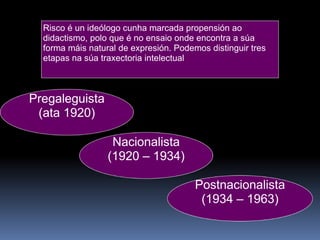 Risco é un ideólogo cunha marcada propensión ao didactismo, polo que é no ensaio onde encontra a súa forma máis natural de expresión. Podemos distinguir tres etapas na súa traxectoria intelectual Pregaleguista (ata 1920) Nacionalista (1920 – 1934) Postnacionalista (1934 – 1963) 