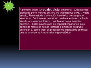 A primeira etapa ( pregaleguista , anterior a 1920) aparece explicada por el mesmo en  Nós, os ínadaptados  (1933). Neste ensaio, Risco estuda a evolución ideolóxica do seu grupo xeracional. Céntrase na descrición do decadentismo de fin de século, nos cosmopolitismo, no interese polas filosofías orientais... Estas páxinas son de especial importancia pois poñen de relevo os gustos literarios e artísticos do grupo ourensán e, sobre todo, os presupostos ideolóxicos de Risco, que se asentan no irracionalismo gnoselóxico. 1 