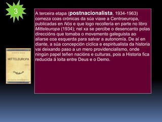 A terceira etapa ( postnacionalista , 1934-1963) comeza coas crónicas da súa viaxe a Centroeuropa, publicadas en  Nós  e que logo recollería en parte no libro  Mitteleuropa  (1934); nel xa se percibe o desencanto polas direccións que tomaba o movemento galeguista ao aliarse coa esquerda para salvar a autonomía. De aí en diante, a súa concepción cíclica e espiritualista da historia vai deixando paso a un mero providencialismo, onde ningún papel teñen nacións e culturas, pois a Historia fica reducida á loita entre Deus e o Demo. 3 