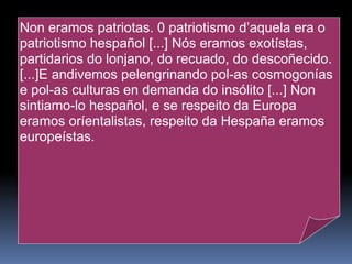 Risco desenvolveu un labor fundamental a prol da recuperación e dignificación da cultura galega, preocupación que o levou a atender a múltiples frontes, desde aconsellar e guiar a nova xeración até se transformar no  ideólogo do nacionalismo co ensaio  Teoría do nacionalismo galego .  Foi fundador da revista  Nós  e colaborou no Seminario de Estudos Galegos.  No campo político consolidou desde moi cedo o seu peso nas Irmandades, e conseguiu a súa desmembración creando a Irmandade Nazonalista Galega, de opción culturalista fronte ás aspiracións políticas da vella Irmandade da Fala.   Non eramos patriotas. 0 patriotismo d’aquela era o patriotismo hespañol [...] Nós eramos exotístas, partidarios do lonjano, do recuado, do descoñecido.[...]E andivemos pelengrinando pol-as cosmogonías e pol-as culturas en demanda do insólito [...] Non sintiamo-lo hespañol, e se respeito da Europa eramos oríentalistas, respeito da Hespaña eramos europeístas. 