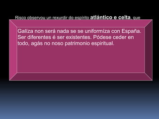 Risco observou un rexurdir do espírito  atlántico e celta , que estaba á marxe da decadente cultura grecolatina, e que encarnaba o verdadeiro sentir do pobo galego. Dese xeito, reflectiu nos seus escritos as afirmacións de que “Galicia é xa unha nación” e “ser diferente é ser eisistente”, en clara alusión á identidade galega, posuidora dunha lingua, dunha tradición, dunha historia e duns costumes propios, que a singularizaban con respecto ó resto dos pobos de España.   Galíza non será nada se se uniformíza con España. Ser diferentes é ser existentes. Pódese ceder en todo, agás no noso patrimonio espiritual. 