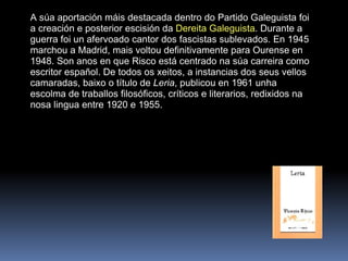A súa aportación máis destacada dentro do Partido Galeguista foi a creación e posterior escisión da  Dereita Galeguista . Durante a guerra foi un afervoado cantor dos fascistas sublevados. En 1945 marchou a Madrid, mais voltou definitivamente para Ourense en 1948. Son anos en que Risco está centrado na súa carreira como escritor español. De todos os xeitos, a instancias dos seus vellos camaradas, baixo o título de  Leria , publicou en 1961 unha escolma de traballos filosóficos, críticos e literarios, redixidos na nosa lingua entre 1920 e 1955. 
