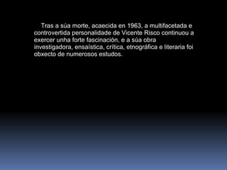      Tras a súa morte, acaecida en 1963, a multifacetada e controvertida personalidade de Vicente Risco continuou a exercer unha forte fascinación, e a súa obra investigadora, ensaística, crítica, etnográfica e literaria foi obxecto de numerosos estudos.   
