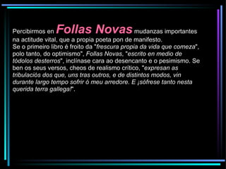Percibirmos en  Follas Novas  mudanzas importantes na actitude vital, que a propia poeta pon de manifesto.  Se o primeiro libro é froito da " frescura propia da vida que comeza ", polo tanto, do optimismo",  Follas Novas , " escrito en medio de tódolos desterros ", inclínase cara ao desencanto e o pesimismo. Se ben os seus versos, cheos de realismo crítico, " expresan as tribulaciós dos que, uns tras outros, e de distintos modos, vin durante largo tempo sofrir ó meu arredore. E ¡sófrese tanto nesta querida terra gallega! ". 
