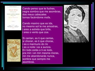 Cando penso que te fuches, negra sombra que me asombras, dos meus cabezales tornas facéndome mofa. Cando maxino que es ida, no mesmo sol te me amostras, i eres a estrela que brila, i eres o vento que zoa. Si cantan, es ti que cantas, si choran, es ti que choras, i es o marmurio do río i es a noite i es a aurora. En todo estás e ti es todo, pra min i en min mesma moras, nin me abandonarás nunca, sombra que sempre me asombras.  