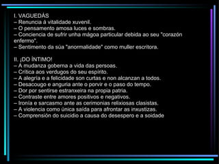 I. VAGUEDÁS –  Renuncia á vitalidade xuvenil. –  O pensamento amosa luces e sombras. –  Conciencia de sufrir unha mágoa particular debida ao seu "corazón enfermo". –  Sentimento da súa "anormalidade" como muller escritora. II. ¡DO ÍNTIMO! –  A mudanza goberna a vida das persoas. –  Crítica aos verdugos do seu espírito. –  A alegría e a felicidade son curtas e non alcanzan a todos. –  Desacougo e anguria ante o porvir e o paso do tempo. –  Dor por sentirse estranxeira na propia patria. –  Contraste entre amores positivos e negativos. –  Ironía e sarcasmo ante as cerimonias relixiosas clasistas. –  A violencia como única saída para afrontar as inxustizas. –  Comprensión do suicidio a causa do desespero e a soidade 