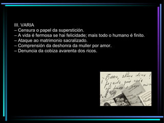 III. VARIA –  Censura o papel da superstición. –  A vida é fermosa se hai felicidade; mais todo o humano é finito. –  Ataque ao matrimonio sacralizado. –  Comprensión da deshonra da muller por amor. –  Denuncia da cobiza avarenta dos ricos. 