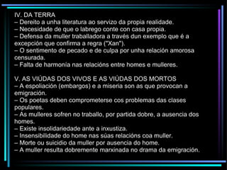 IV. DA TERRA –  Dereito a unha literatura ao servizo da propia realidade. –  Necesidade de que o labrego conte con casa propia. –  Defensa da muller traballadora a través dun exemplo que é a excepción que confirma a regra ("Xan"). –  O sentimento de pecado e de culpa por unha relación amorosa censurada. –  Falta de harmonía nas relacións entre homes e mulleres. V. AS VIÚDAS DOS VIVOS E AS VIÚDAS DOS MORTOS –  A espoliación (embargos) e a miseria son as que provocan a emigración. –  Os poetas deben comprometerse cos problemas das clases populares. –  As mulleres sofren no traballo, por partida dobre, a ausencia dos homes. –  Existe insolidariedade ante a inxustiza. –  Insensibilidade do home nas súas relacións coa muller. –  Morte ou suicidio da muller por ausencia do home. –  A muller resulta dobremente marxinada no drama da emigración. 