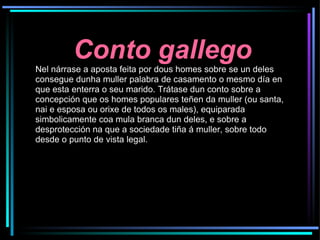 Conto gallego Nel nárrase a aposta feita por dous homes sobre se un deles consegue dunha muller palabra de casamento o mesmo día en que esta enterra o seu marido. Trátase dun conto sobre a concepción que os homes populares teñen da muller (ou santa, nai e esposa ou orixe de todos os males), equiparada simbolicamente coa mula branca dun deles, e sobre a desprotección na que a sociedade tiña á muller, sobre todo desde o punto de vista legal. 
