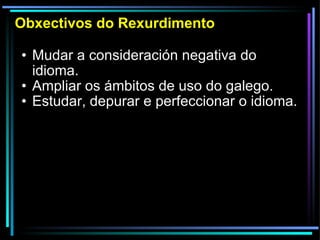 Obxectivos do Rexurdimento Mudar a consideración negativa do idioma. Ampliar os ámbitos de uso do galego. Estudar, depurar e perfeccionar o idioma. 