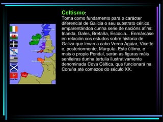 Celtismo : Toma como fundamento para o carácter diferencial de Galicia o seu substrato céltico, emparentándoa cunha serie de nacións afins: Irlanda, Gales, Bretaña, Escocia... Enmárcase en relación cos estudos sobre historia de Galiza que levan a cabo Verea Aguiar, Vicetto e, posteriormente, Murguía. Este último, e mais o propio Pondal, serán as figuras máis senlleiras dunha tertulia ilustrativamente denominada Cova Céltica, que funcionará na Coruña até comezos do século XX. 