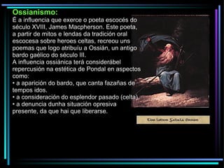 Ossianismo: É a influencia que exerce o poeta escocés do século XVIII, James Macpherson. Este poeta, a partir de mitos e lendas da tradición oral escocesa sobre heroes celtas, recreou uns poemas que logo atribuíu a Ossián, un antigo bardo gaélico do século III. A influencia ossiánica terá considerábel repercusión na estética de Pondal en aspectos como: •  a aparición do bardo, que canta fazañas de tempos idos. •  a consideración do esplendor pasado (celta). •  a denuncia dunha situación opresiva presente, da que hai que liberarse. 
