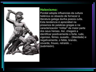 Helenismo: Pondal adopta influencias da cultura helénica co obxecto de fornecer á literatura galega dunha poesía culta. Esta tendencia é apreciábel na presenza de palabras gregas e na caracterización "militar" da maior parte dos seus heroes. Así, chegará a identificar positivamente o forte, rudo, vigoroso, férreo, ousado... (liberdade) e negativamente, o feble, brando, covarde, frouxo, retraído ... (submisión). 