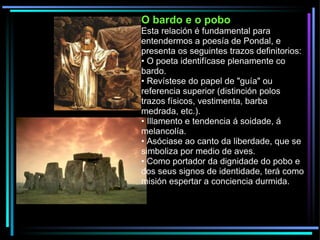 O bardo e o pobo Esta relación é fundamental para entendermos a poesía de Pondal, e presenta os seguintes trazos definitorios: •  O poeta identifícase plenamente co bardo. •  Revístese do papel de "guía" ou referencia superior (distinción polos trazos físicos, vestimenta, barba medrada, etc.). •  Illamento e tendencia á soidade, á melancolía. •  Asóciase ao canto da liberdade, que se simboliza por medio de aves. •  Como portador da dignidade do pobo e dos seus signos de identidade, terá como misión espertar a conciencia durmida. 