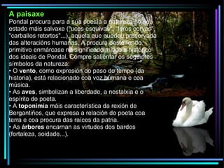 A paisaxe Pondal procura para a súa poesía a natureza no seu estado máis salvaxe ("uces esquivas", "feros corvos", "carballos retortos"...), aquela que quedou preservada das alteracións humanas. A procura deste fondo primitivo enmárcase no significado mítico e histórico dos ideais de Pondal. Cómpre salientar os seguintes símbolos da natureza: •  O  vento , como expresión do paso do tempo (da historia), está relacionado coa voz humana e coa música. •  As  aves , simbolizan a liberdade, a nostalxia e o espírito do poeta. •  A  toponimia  máis característica da rexión de Bergantiños, que expresa a relación do poeta coa terra e coa procura das raíces da patria. •  As  árbores  encarnan as virtudes dos bardos (fortaleza, soidade...). 