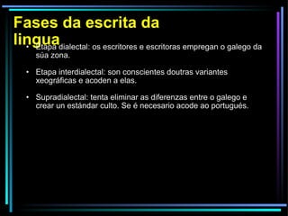 Fases da escrita da lingua Etapa dialectal: os escritores e escritoras empregan o galego da súa zona. Etapa interdialectal: son conscientes doutras variantes xeográficas e acoden a elas. Supradialectal: tenta eliminar as diferenzas entre o galego e crear un estándar culto. Se é necesario acode ao portugués. 