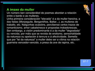 A imaxe da muller Un número ben considerábel de poemas abordan a relación entre o bardo e as mulleres.  Unha primeira consideración "elevada“ é a da muller heroína, a das fadas (Morpeguite, Bergantiños, Baltar...), as mulleres de traballo, etc. Nalgunhas ocasións, percíbense certos trazos de romanticismo, amor cabaleiresco e propostas trobadorescas. Sen embargo, a visión predominante é a da muller "degradada“ ou vencida, por máis que se revista de erotismo, sensorialidade da natureza ou apelación á tenrura e á afectividade. Semella que por "lei da natureza" a muller debe ser a vítima na relación guerreira vencedor-vencido, a presa da ave de rapina, etc. 97-7 