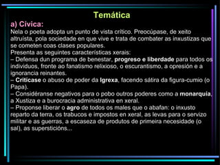 Temática a) Cívica: Nela o poeta adopta un punto de vista crítico. Preocúpase, de xeito altruísta, pola sociedade en que vive e trata de combater as inxustizas que se cometen coas clases populares. Presenta as seguintes características xerais: –  Defensa dun programa de benestar,  progreso e liberdade  para todos os individuos, fronte ao fanatismo relixioso, o escurantismo, a opresión e a ignorancia reinantes. –  Critícase  o abuso de poder da  Igrexa , facendo sátira da figura-cumio (o Papa). –  Considéranse negativos para o pobo outros poderes como a  monarquía , a Xustiza e a burocracia administrativa en xeral. –  Proponse liberar o  agro  de todos os males que o abafan: o inxusto reparto da terra, os trabucos e impostos en xeral, as levas para o servizo militar e as guerras, a escaseza de produtos de primeira necesidade (o sal), as supersticións... 