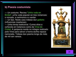 b) Poesía costumista —  Un costume. Recrea  "Unha voda en Einibó" , unha voda popular en tres romances: o noivado, a cerimonia e o xantar. —  Un tipo. Neste caso trátase dun  gaiteiro  (influencias rosalianas). —  Unha lenda tradicional. Curros elixe a coñecida en Celanova como da  Virxe do Cristal . A peripecia reside no milagre realizado pola Virxe para salvar a honra dunha rapaza namorada. Trátase dun poema longo de máis de mil cen versos. 