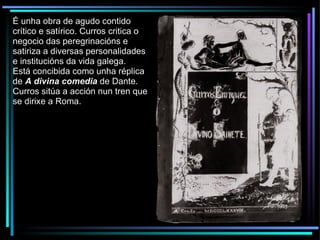 É unha obra de agudo contido crítico e satírico. Curros critica o negocio das peregrinacións e satiriza a diversas personalidades e institucións da vida galega. Está concibida como unha réplica de  A divina comedia   de Dante. Curros sitúa a acción nun tren que se dirixe a Roma. 