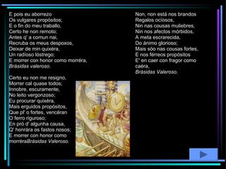 E pois eu aborrezo Os vulgares propósitos; E o fin do meu traballo, Certo he non remoto; Antes q' a comun nai, Recruba os meus despoxos, Deixar de min quixéra, Un radïoso lóstrego;     E morrer con honor como morréra, Brásidas valeroso. Certo eu non me resigno, Morrer cal quase todos; Innobre, escuramente, No leito vergonzoso; Eu procurar quixéra, Mais erguidos propósitos, Que pl' o fortes, vencéran O ferro riguroso; En pró d' algunha causa, Q' honrára os fastos nosos; E morrer con honor como morréra Brásidas Valeroso. Non, non está nos brandos Regalos ocïosos, Nin nas cousas muliebres, Nin nos afectos mórbidos, A meta escrarecida, Do ánimo glorioso; Mais sóo nas cousas fortes, E nos férreos propósitos      E' en caer con fragor como caéra,  Brásidas Valeroso . 