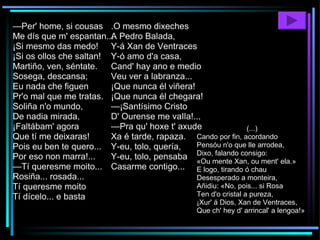— Per' home, si cousas Me dís que m' espantan... ¡Si mesmo das medo! ¡Si os ollos che saltan! Martiño, ven, séntate. Sosega, descansa; Eu nada che figuen Pr'o mal que me tratas. Soliña n'o mundo, De nadia mirada, ¡Faltábam' agora Que tí me deixaras! Pois eu ben te quero... Por eso non marra!... — Tí queresme moito... Rosiña... rosada... Tí queresme moito  Tí dícelo... e basta .O mesmo dixeches A Pedro Balada, Y-á Xan de Ventraces Y-ó amo d'a casa, Cand' hay ano e medio Veu ver a labranza... ¡Que nunca él viñera! ¡Que nunca él chegara! —¡Santísimo Cristo D' Ourense me vaIla!... —Pra qu' hoxe t' axude Xa é tarde, rapaza. Y-eu, tolo, quería, Y-eu, tolo, pensaba Casarme contigo... (...) Cando por fin, acordando Pensóu n'o que lle arrodea, Dixo, falando consigo: «Ou mente Xan, ou ment' ela.» E logo, tirando ó chau Desesperado a monteira, Añidiu: «No, pois... si Rosa Ten d'o cristal a pureza, ¡Xur' á Dios, Xan de Ventraces, Que ch' hey d' arrincal' a lengoa!»  