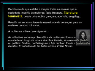 Decatouse de que estaba a romper todas as normas que a sociedade impoñía ás mulleres: facía literatura,  literatura feminista , desde unha óptica galega e, ademais, en galego.  Rosalía vai ser consciente da necesidade de conseguir para as mulleres un novo rol social. A muller era vítima da emigración. As reflexións sobre a problemática da muller escritora son unha constante ao longo de toda a súa obra literaria, xa sexa narrativa ou poética:  Lieders , no Prólogo a  La hija del Mar ,  Flavio ,  Las literatas ,  El caballero de las botas azules ,  Follas Novas . 