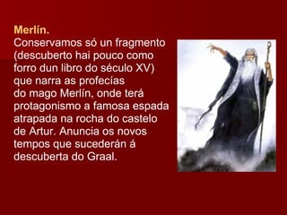Merlín.  Conservamos só un fragmento (descuberto hai pouco como forro dun libro do século XV) que narra as profecías do mago Merlín, onde terá protagonismo a famosa espada atrapada na rocha do castelo de Artur. Anuncia os novos tempos que sucederán á descuberta do Graal. 