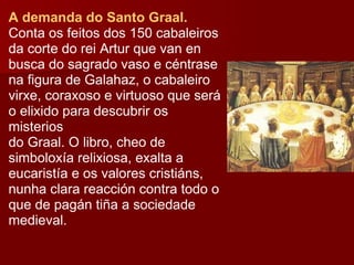 A demanda do Santo Graal.  Conta os feitos dos 150 cabaleiros da corte do rei Artur que van en busca do sagrado vaso e céntrase na figura de Galahaz, o cabaleiro virxe, coraxoso e virtuoso que será o elixido para descubrir os misterios do Graal. O libro, cheo de simboloxía relixiosa, exalta a eucaristía e os valores cristiáns, nunha clara reacción contra todo o que de pagán tiña a sociedade medieval. 