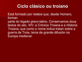 Ciclo clásico ou troiano Está formado por relatos que, desde Homero, forman parte do legado greco-latino. Conservamos dous textos do séc. XIV: a  Crónica Troiana  e a  Historia Troiana , que como o nome indica tratan sobre a guerra de Troia, tema de grande difusión na Europa medieval. 