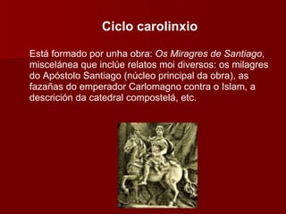 Ciclo carolinxio Está formado por unha obra:  Os Miragres de Santiago , miscelánea que inclúe relatos moi diversos: os milagres do Apóstolo Santiago (núcleo principal da obra), as fazañas do emperador Carlomagno contra o Islam, a descrición da catedral compostelá, etc. 