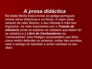 A prosa didáctica Na Idade Media traducíronse ao galego-portugués moitas obras didácticas e xurídicas. A maior parte carecen de valor literario, o seu interese é máis ben lingüístico. As máis importantes son o  Tratado de albeitaría   (onde se explican os coidados que deben ter os cabalos) e o  Libro de Cambeadores   (os "cambeadores“ eran fidalgos composteláns que tiñan como misión defender os romeiros, coidar das esmolas, velar o sartego do Apóstolo e poñer candeas no seu altar). 