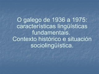 O galego de 1936 a 1975: características lingüísticas fundamentais.  Contexto histórico e situación sociolingüística. 