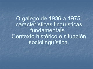 O galego de 1936 a 1975: características lingüísticas fundamentais.  Contexto histórico e situación sociolingüística. 
