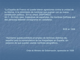 "La España de Franco no puede tolerar agresiones contra la unidad de su idioma, ni la intromisión de nombres que pugnan con su nueva constitución política... En su virtud, DISPONGO: Art.1.- En todo caso, tratándose de españoles, los nombres [refírese aos das persoas] deberán consignarse en castellano. BOE en 1938  "Asimismo queda prohibido el empleo de términos distintos de¡ español para la nomenclatura de los hospedajes en España, sin perjuicio de que puedan usarse nombres geográficos. Orde do Ministro de Gobernación, aparecida en 1939  