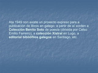 Ata 1949 non existe un proxecto expreso para a publicación de libros en galego; a partir de aí xorden a  Colección Benito Soto  de poesía (dirixida por Celso Emilio Ferreiro), a  colección Xistral  en Lugo, a  editorial bibliófilos galegos  en Santiago, etc.  