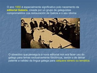 O ano  1950  é especialmente significativo polo nacemento da  editorial Galaxia , creada por un grupo de galeguistas comprometidos coa restauración de Galicia e o seu idioma  O obxectivo que perseguía a nova editorial non era facer uso do galego para temas exclusivamente folclóricos, senón o de deixar patente a validez da lingua galega para  calquera xénero ou temática .  