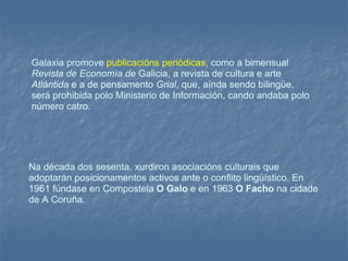 Galaxia promove  publicacións periódicas , como a bimensual  Revista de Economía de  Galicia, a revista de cultura e arte  Atlántida  e a de pensamento  Grial , que, aínda sendo bilingüe, será prohibida polo Ministerio de Información, cando andaba polo número catro.  Na década dos sesenta, xurdiron asociacións culturais que adoptarán posicionamentos activos ante o conflito lingüístico. En 1961 fúndase en Compostela  O Galo  e en 1963  O Facho  na cidade de A Coruña.  