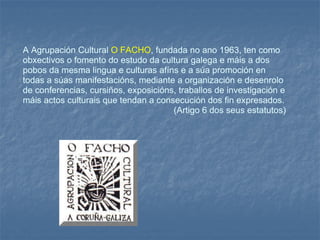 A Agrupación Cultural  O FACHO , fundada no ano 1963, ten como obxectivos o fomento do estudo da cultura galega e máis a dos pobos da mesma lingua e culturas afíns e a súa promoción en todas a súas manifestacións, mediante a organización e desenrolo de conferencias, cursiños, exposicións, traballos de investigación e máis actos culturais que tendan a consecución dos fin expresados. (Artigo 6 dos seus estatutos) 