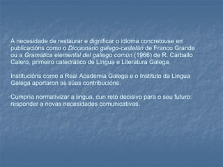 A necesidade de restaurar e dignificar o idioma concretouse en publicacións como o  Diccionario galego-castelán  de Franco Grande ou a  Gramática elemental del gallego común  (1966) de R. Carballo Calero, primeiro catedrático de Lingua e Literatura Galega.  Institucións como a Real Academia Galega e o Instituto da Lingua Galega aportaron as súas contribucións.  Cumpría normativizar a lingua, cun reto decisivo para o seu futuro: responder a novas necesidades comunicativas. 