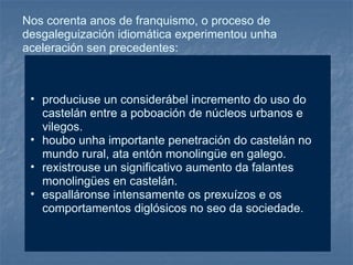 Nos corenta anos de franquismo, o proceso de desgaleguización idiomática experimentou unha aceleración sen precedentes:  produciuse un considerábel incremento do uso do castelán entre a poboación de núcleos urbanos e vilegos. houbo unha importante penetración do castelán no mundo rural, ata entón monolingüe en galego. rexistrouse un significativo aumento da falantes monolingües en castelán. espalláronse intensamente os prexuízos e os comportamentos diglósicos no seo da sociedade. 