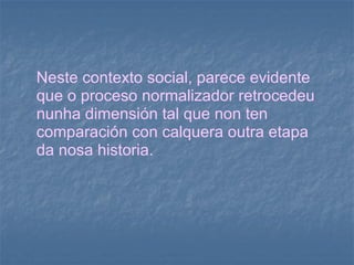 Neste contexto social, parece evidente que o proceso normalizador retrocedeu nunha dimensión tal que non ten comparación con calquera outra etapa da nosa historia. 